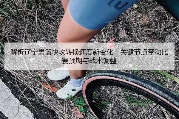 解析辽宁男篮快攻转换速度新变化：关键节点牵动比赛预期与战术调整